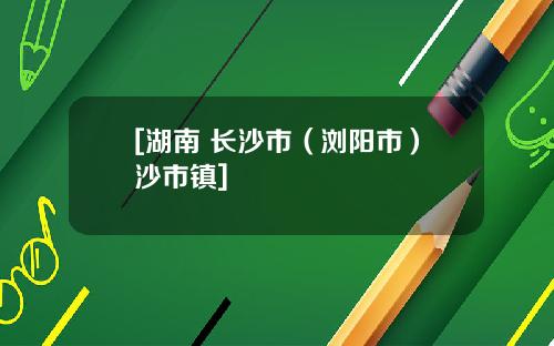[湖南 长沙市（浏阳市）沙市镇]