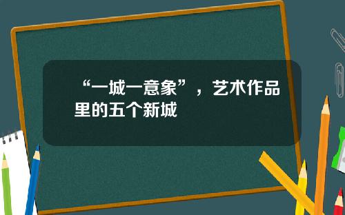 “一城一意象”，艺术作品里的五个新城