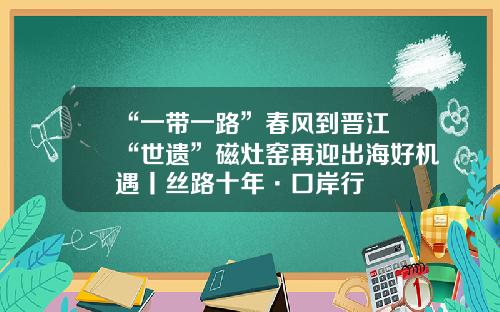 “一带一路”春风到晋江 “世遗”磁灶窑再迎出海好机遇丨丝路十年·口岸行