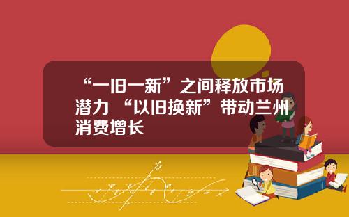 “一旧一新”之间释放市场潜力 “以旧换新”带动兰州消费增长
