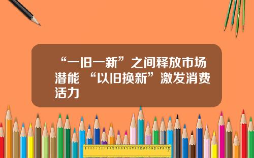 “一旧一新”之间释放市场潜能 “以旧换新”激发消费活力