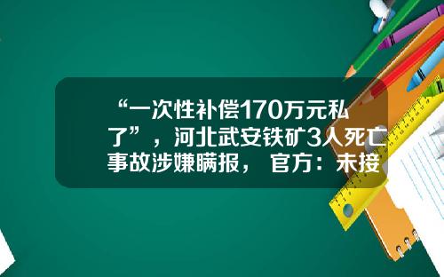 “一次性补偿170万元私了”，河北武安铁矿3人死亡事故涉嫌瞒报， 官方：未接到上报