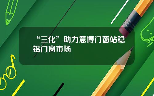 “三化”助力意博门窗站稳铝门窗市场