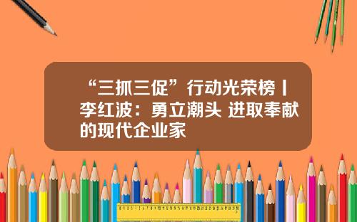“三抓三促”行动光荣榜丨李红波：勇立潮头 进取奉献的现代企业家