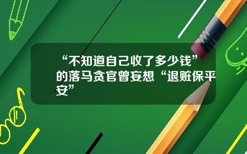 “不知道自己收了多少钱”的落马贪官曾妄想“退赃保平安”