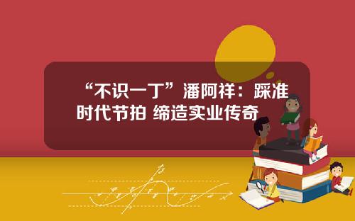 “不识一丁”潘阿祥：踩准时代节拍 缔造实业传奇