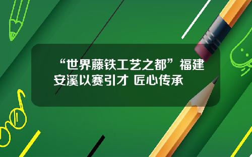 “世界藤铁工艺之都”福建安溪以赛引才 匠心传承