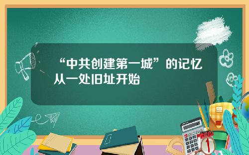 “中共创建第一城”的记忆从一处旧址开始