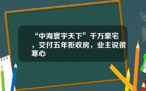 “中海寰宇天下”千万豪宅，交付五年拒收房，业主说很寒心
