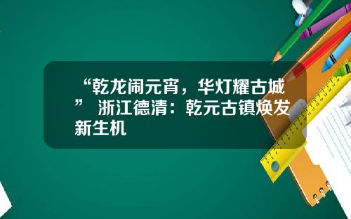 “乾龙闹元宵，华灯耀古城” 浙江德清：乾元古镇焕发新生机