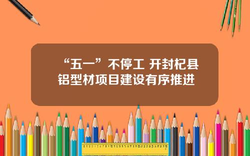 “五一”不停工 开封杞县铝型材项目建设有序推进