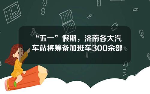 “五一”假期，济南各大汽车站将筹备加班车300余部