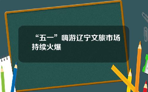 “五一”嗨游辽宁文旅市场持续火爆