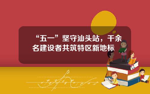 “五一”坚守汕头站，千余名建设者共筑特区新地标