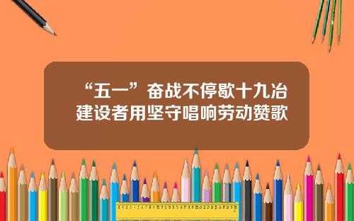 “五一”奋战不停歇十九冶建设者用坚守唱响劳动赞歌