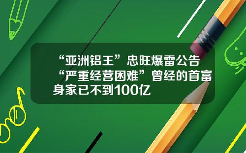 “亚洲铝王”忠旺爆雷公告“严重经营困难”曾经的首富身家已不到100亿