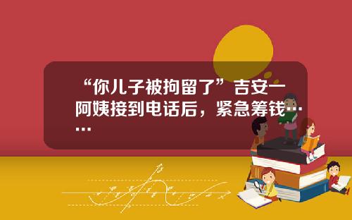 “你儿子被拘留了”吉安一阿姨接到电话后，紧急筹钱……