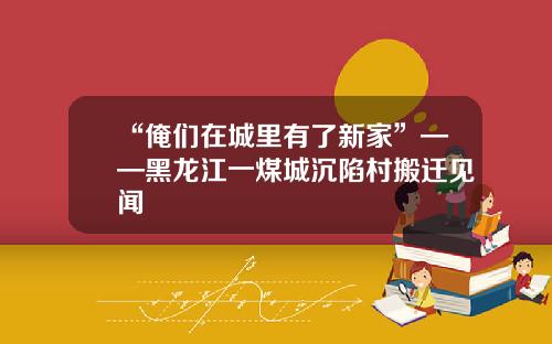 “俺们在城里有了新家”——黑龙江一煤城沉陷村搬迁见闻