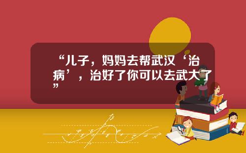 “儿子，妈妈去帮武汉‘治病’，治好了你可以去武大了”