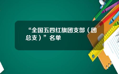 “全国五四红旗团支部（团总支）”名单