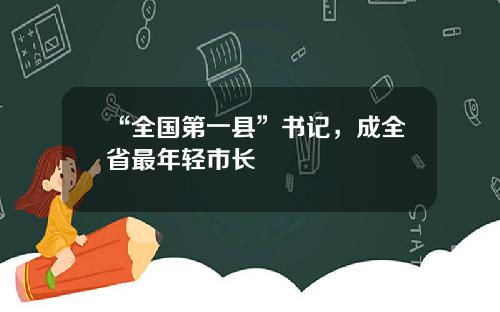 “全国第一县”书记，成全省最年轻市长