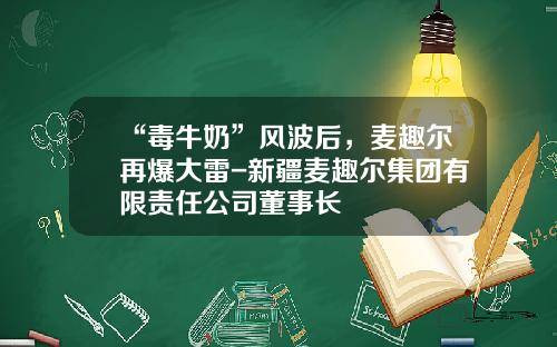 “毒牛奶”风波后，麦趣尔再爆大雷-新疆麦趣尔集团有限责任公司董事长