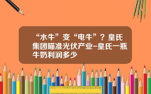 “水牛”变“电牛”？皇氏集团瞄准光伏产业-皇氏一瓶牛奶利润多少
