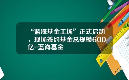 “蓝海基金工场”正式启动，现场签约基金总规模600亿-蓝海基金