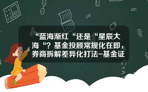 “蓝海渐红“还是“星辰大海“？基金投顾常规化在即，券商拆解差异化打法-基金证券投资