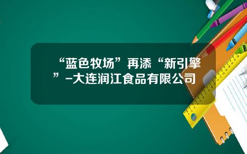 “蓝色牧场”再添“新引擎”-大连润江食品有限公司