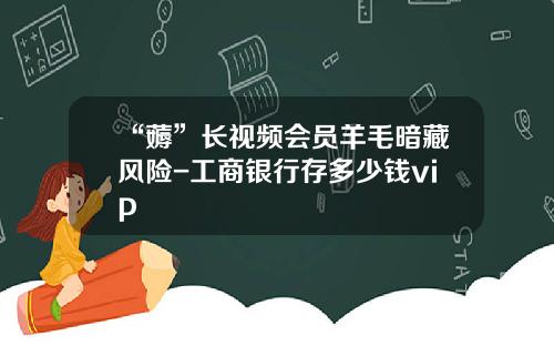 “薅”长视频会员羊毛暗藏风险-工商银行存多少钱vip