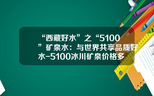 “西藏好水”之“5100”矿泉水：与世界共享品质好水-5100冰川矿泉价格多少
