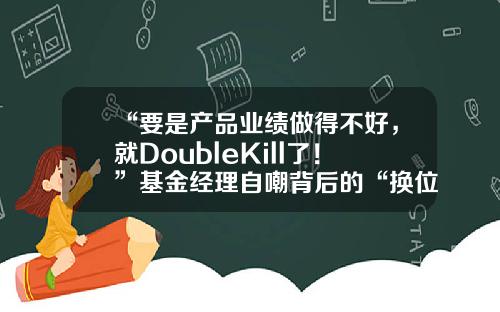 “要是产品业绩做得不好，就DoubleKill了！”基金经理自嘲背后的“换位思考”-基金盛丰