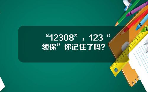 “12308”，123“领保”你记住了吗？