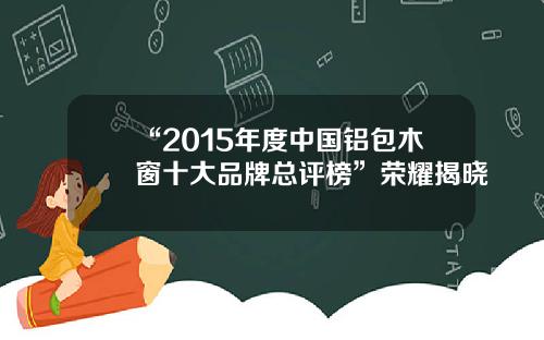“2015年度中国铝包木窗十大品牌总评榜”荣耀揭晓