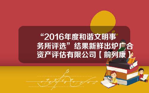 “2016年度和谐文明事务所评选”结果新鲜出炉广合资产评估有限公司【前列康】