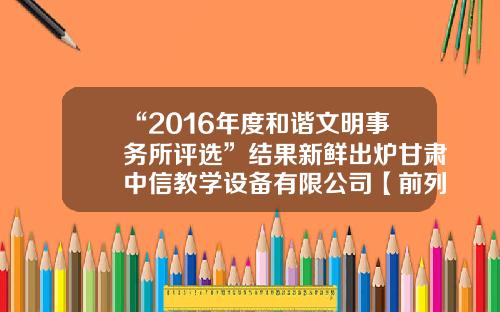“2016年度和谐文明事务所评选”结果新鲜出炉甘肃中信教学设备有限公司【前列康】