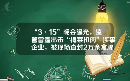 “3·15”晚会曝光，监管雷霆出击“梅菜扣肉”涉事企业，被现场查封2万余盒腥臭扑鼻，污水横流……
