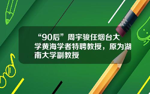 “90后”周宇骏任烟台大学黄海学者特聘教授，原为湖南大学副教授