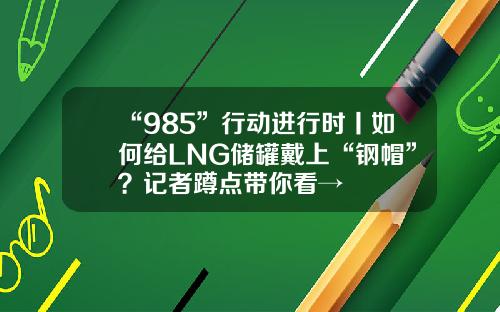 “985”行动进行时丨如何给LNG储罐戴上“钢帽”？记者蹲点带你看→