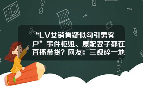 “LV女销售疑似勾引男客户”事件柜姐、原配妻子都在直播带货？网友：三观碎一地