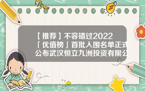 【推荐】不容错过2022「优值榜」首批入围名单正式公布武汉恒立九洲投资有限公司