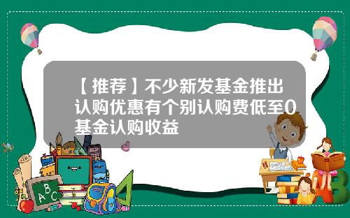 【推荐】不少新发基金推出认购优惠有个别认购费低至0基金认购收益