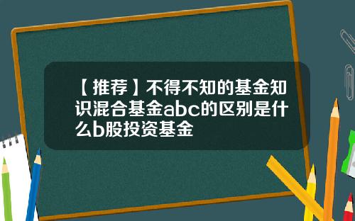 【推荐】不得不知的基金知识混合基金abc的区别是什么b股投资基金