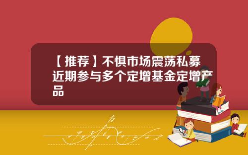 【推荐】不惧市场震荡私募近期参与多个定增基金定增产品
