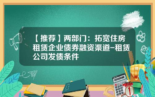 【推荐】两部门：拓宽住房租赁企业债券融资渠道-租赁公司发债条件
