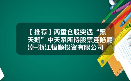 【推荐】两重仓股突遇“黑天鹅”中天系所持股票连陷泥淖-浙江恒顺投资有限公司
