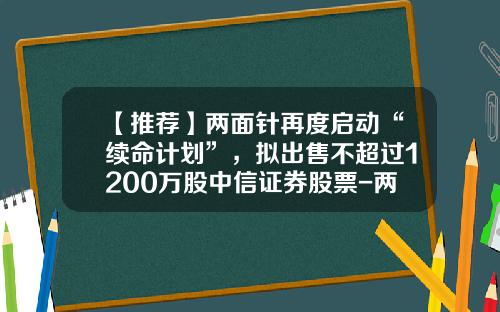 【推荐】两面针再度启动“续命计划”，拟出售不超过1200万股中信证券股票-两面针持有中信证券多少股