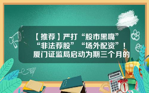 【推荐】严打“股市黑嘴”“非法荐股”“场外配资”！厦门证监局启动为期三个月的专项整治行动-厦门股票配资资讯