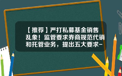 【推荐】严打私募基金销售乱象！监管要求券商规范代销和托管业务，提出五大要求-基金销售法规